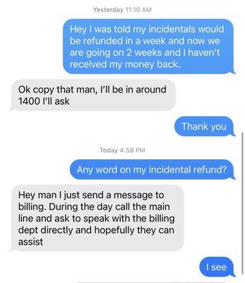 This is the help I got, when requesting the status of my incidental refund from the person that took my credit card information.