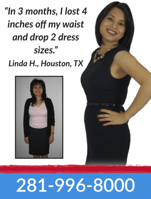 "In 3 months, I lost 4 inches off my waist and drop 2 dress sizes."  Linda H., Houston, TX