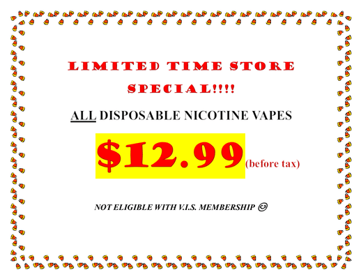 LIMITED TIME STORE SPECIAL!!!!
ALL DISPOSABLE NICOTINE VAPES
$12.99(before tax)
NOT ELIGIBLE WITH V.I.S. MEMBERSHIP