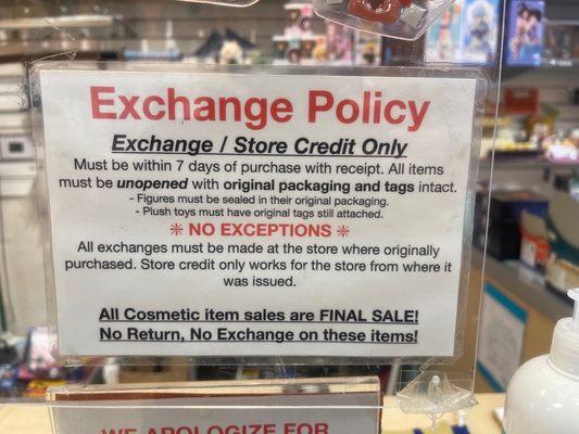 Exchange policy is clearly listed at the register. Exchange or Store Credit within 7 days of original purchase.