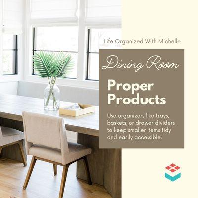 Dining Room: Proper Products
Use organizers like trays, baskets, or drawer dividers to keep smaller items tidy and easily accessible.