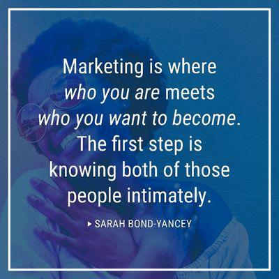 Marketing is where who you are meets who you want to become. The first step is knowing both of those people intimately. -Sarah Bond-Yancey