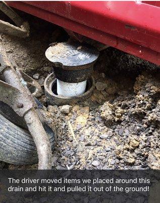 The driver MOVED items we placed around this drain and then hit it and pulled it up causing lots of damage to the plumbing.