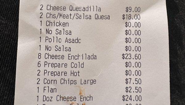 $4.50 for a cheese quesadilla  $9.00 for a chicken quesadilla  $23.60 for 8 cheese enchiladas  $24.00 for 1 dozen cheese enchiladas